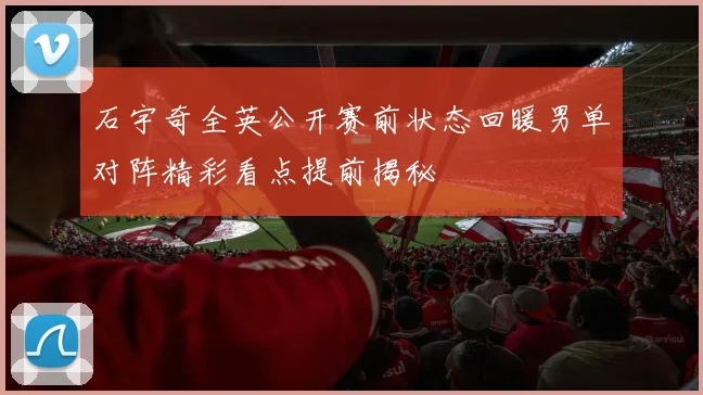 石宇奇全英公开赛前状态回暖男单对阵精彩看点提前揭秘